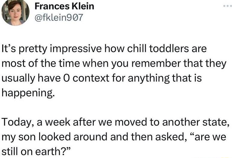 Frances Klein fklein97 Its pretty impressive how chill toddlers are most of the time when you remember that they usually have O context for anything that is happening Today a week after we moved to another state my son looked around and then asked are we still on earth
