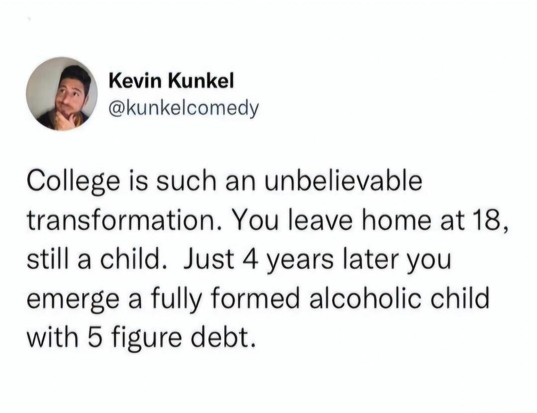 Kevin Kunkel kunkelcomedy College is such an unbelievable transformation You leave home at 18 still a child Just 4 years later you emerge a fully formed alcoholic child with 5 figure debt