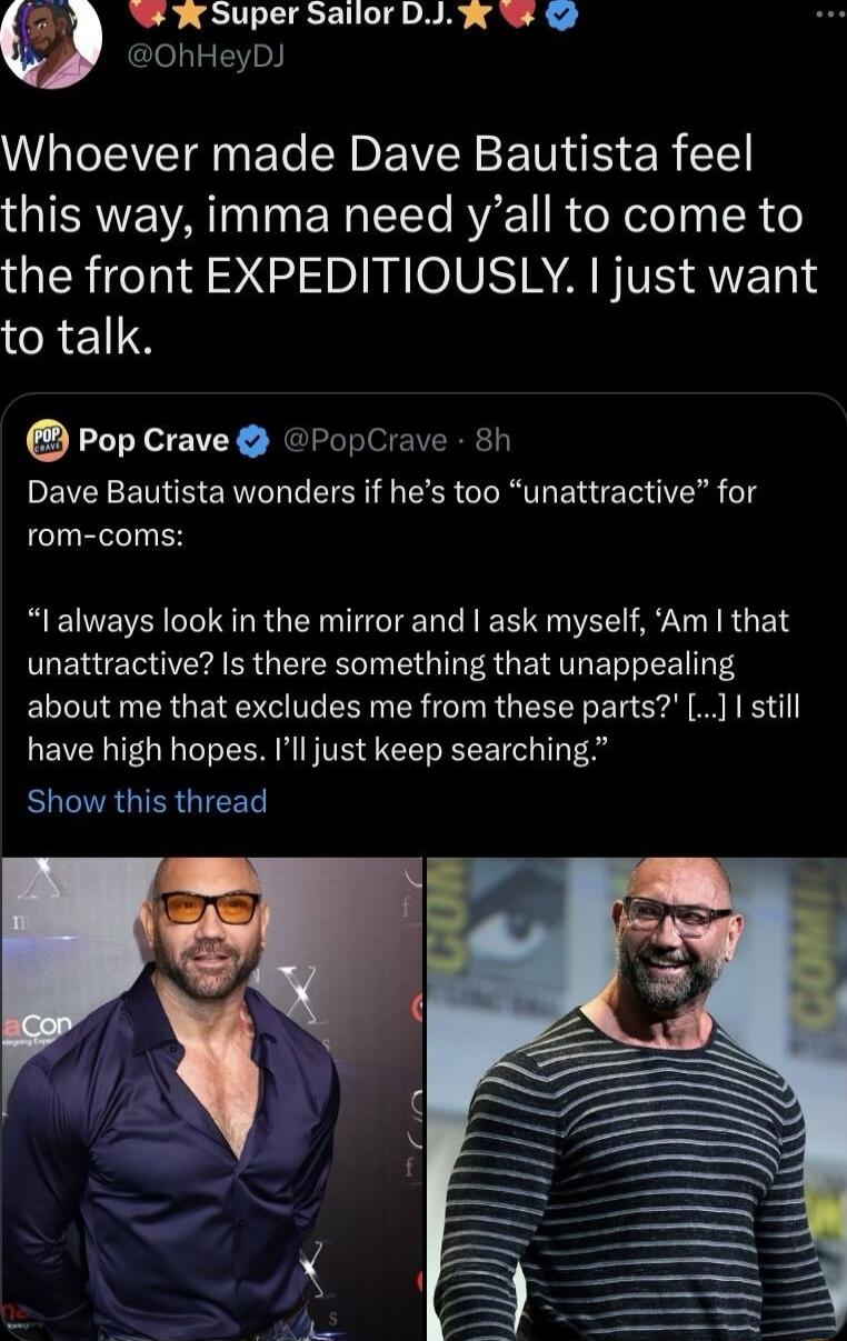 W W Super Sailor DJw W hHeyD Whoever made Dave Bautista feel OIERAWE VAT N EN T RV TR X ool iy SR 16 the front EXPEDITIOUSLY just want to talk Pop Crave PopCrave 8h Dave Bautista wonders if hes too unattractive for rom coms RENERICEIR GG ERTEIE R EE ORI AT RUER unattractive Is there something that unappealing LT INEN ER GRS ELI R TN RGEEEY LI G R R have high hopes Ill just keep searching R TRGIESU
