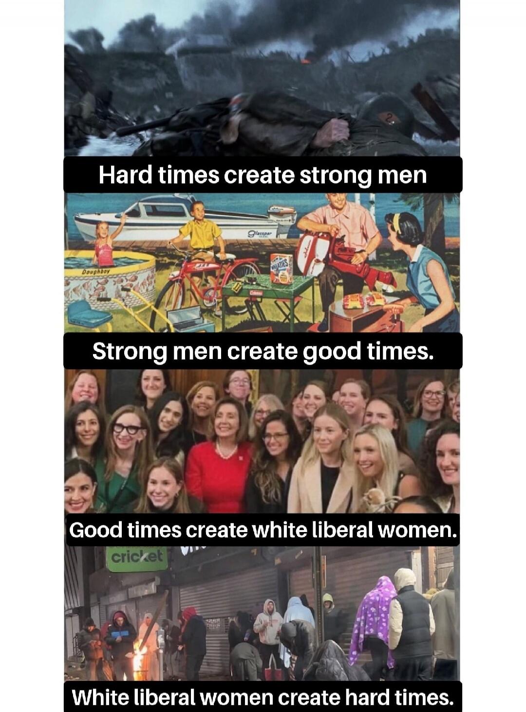 Hard times create strong men. Strong men create good times. Good times create white liberal women. White liberal women create hard times. Doughboy. Glasspar. Wheaties. cricket.