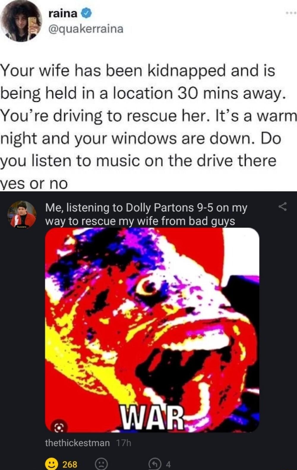 raina quakerraina 3 9 Your wife has been kidnapped and is being held in a location 30 mins away Youre driving to rescue her Its a warm night and your windows are down Do you listen to music on the drive there yes or no Me listening to Dolly Partons 9 5 on my D way to rescue my wife from bad guys x