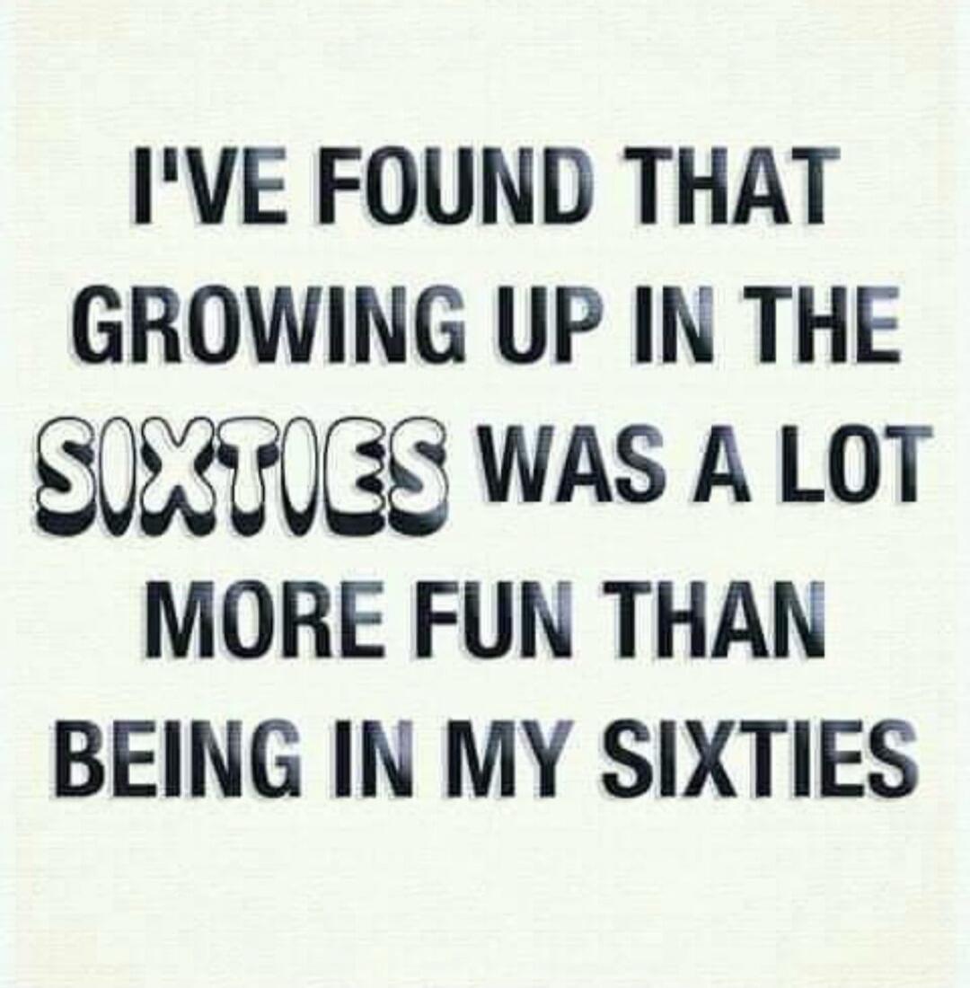 I'VE FOUND THAT GROWING UP IN THE SIXTIES WAS A LOT MORE FUN THAN BEING IN MY SIXTIES