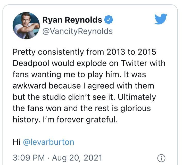 Ryan Reynolds L 4 VancityReynolds Pretty consistently from 2013 to 2015 Deadpool would explode on Twitter with fans wanting me to play him It was awkward because agreed with them but the studio didnt see it Ultimately the fans won and the rest is glorious history Im forever grateful Hi levarburton 309 PM Aug 20 2021