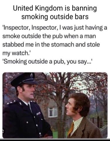 United Kingdom is banning smoking outside bars Inspector Inspector was just having a smoke outside the pub when a man stabbed me in the stomach and stole my watch Smoking outside a pub you say