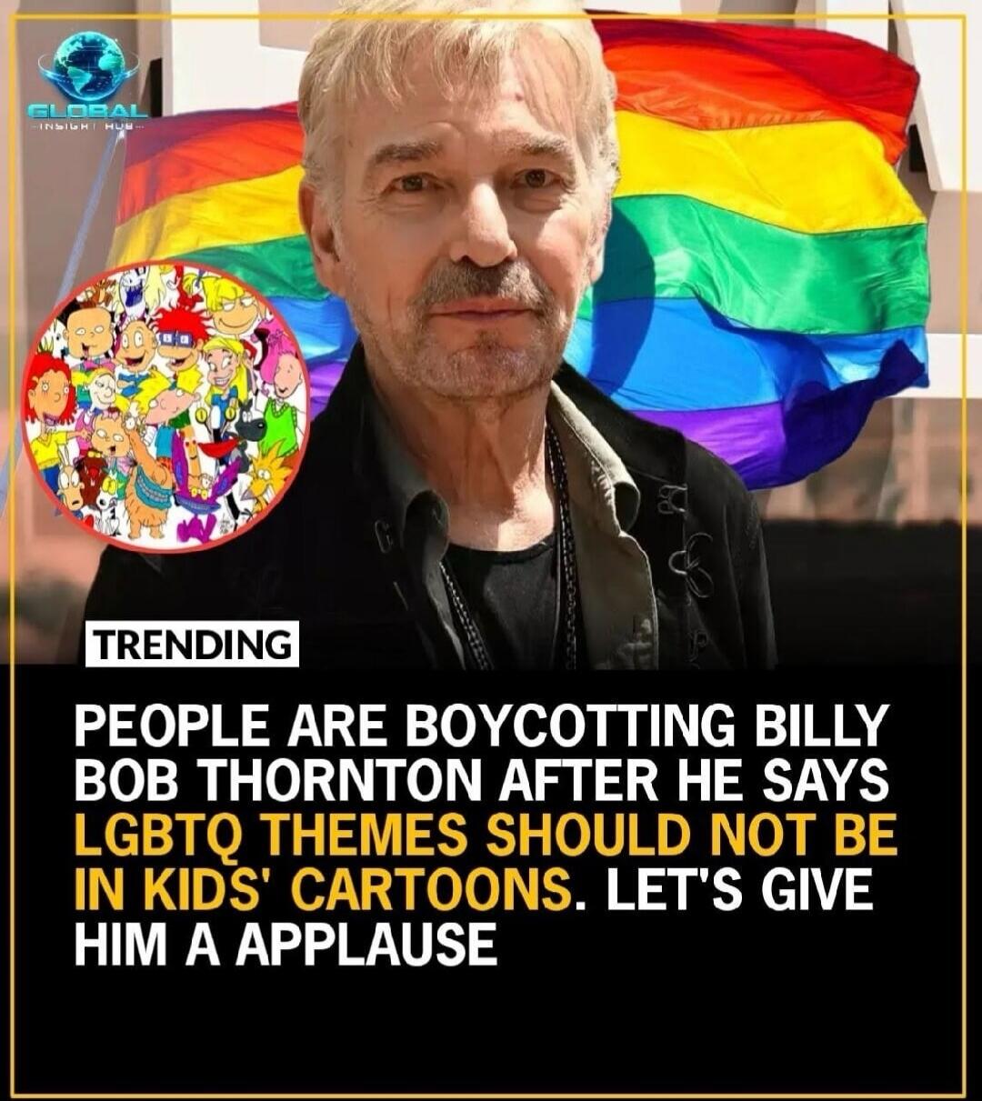 TRENDING. PEOPLE ARE BOYCOTTING BILLY BOB THORNTON AFTER HE SAYS LGBTQ THEMES SHOULD NOT BE IN KIDS' CARTOONS. LET'S GIVE HIM A APPLAUSE. Global Insight Hub.