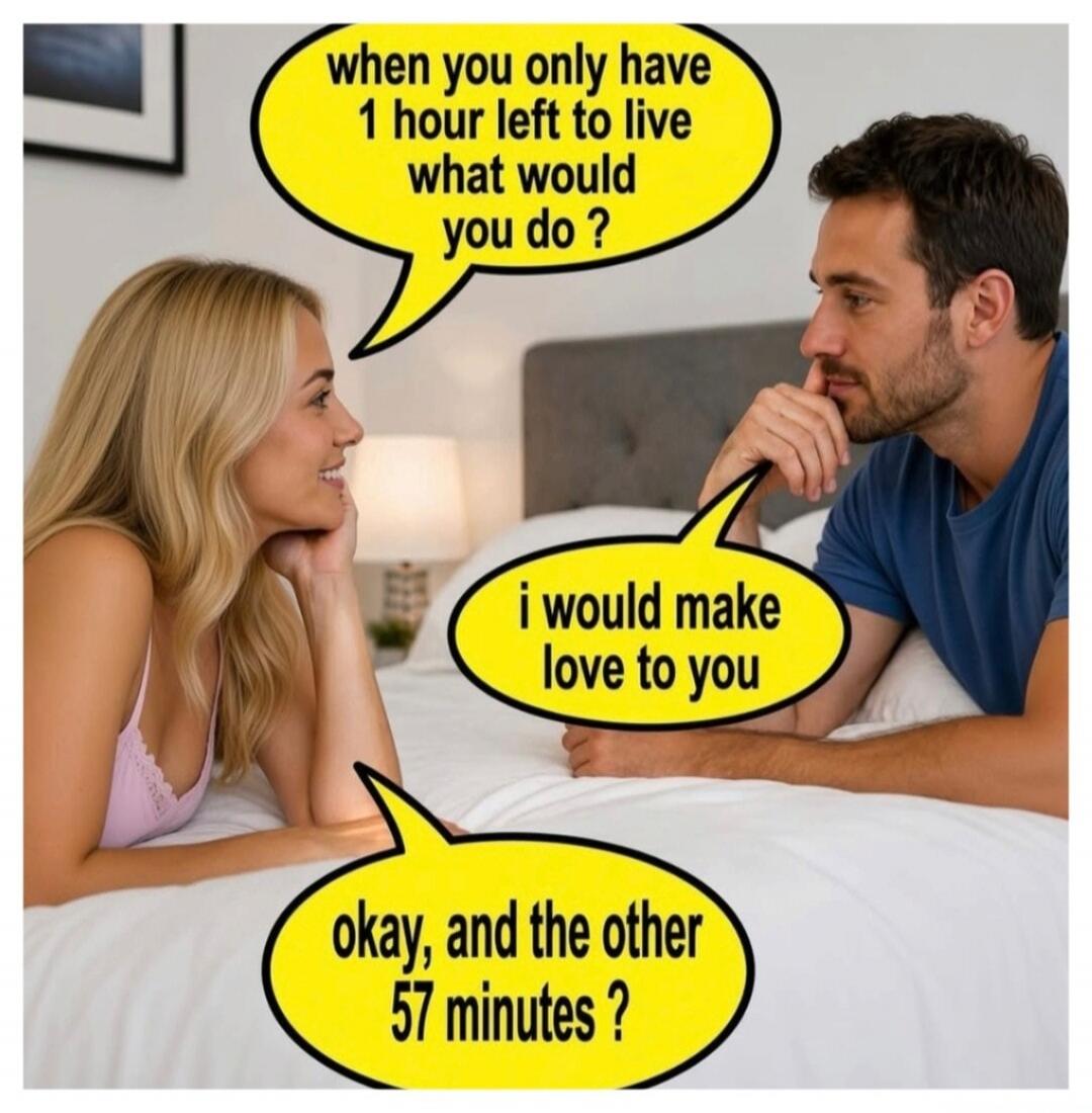 when you only have 1 hour left to live what would you do ? i would make love to you okay, and the other 57 minutes ?