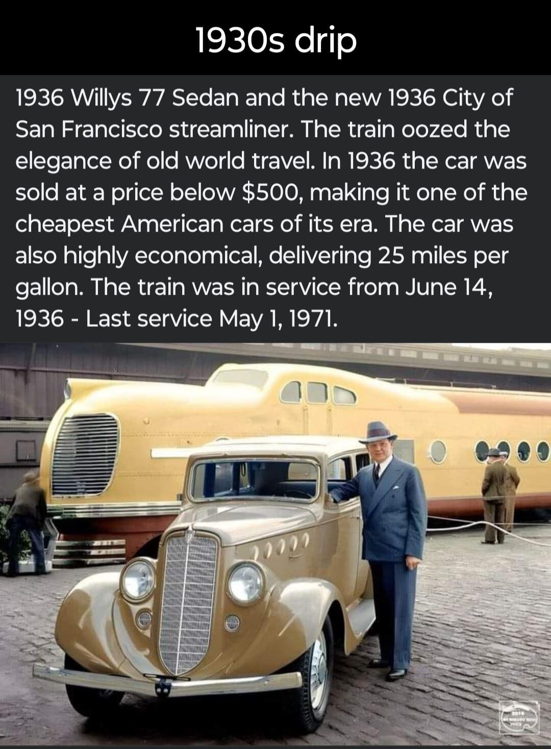 1930s drip 1936 Willys 77 Sedan and the new 1936 City of San Francisco streamliner The train oozed the elegance of old world travel In 1936 the car was sold at a price below 500 making it one of the cheapest American cars of its era The car was also highly economical delivering 25 miles per gallon The train was in service from June 14 AEEIRN R SV VEVAR VAR