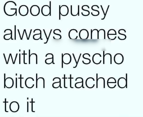 Good pussy always comes with a pyscho bitch attached to it