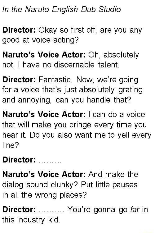 In the Naruto English Dub Studio Director Okay so first off are you any good at voice acting Narutos Voice Actor Oh absolutely not have no discernable talent Director Fantastic Now were going for a voice thats just absolutely grating and annoying can you handle that Narutos Voice Actor can do a voice that will make you cringe every time you hear it Do you also want me to yell every line Director N