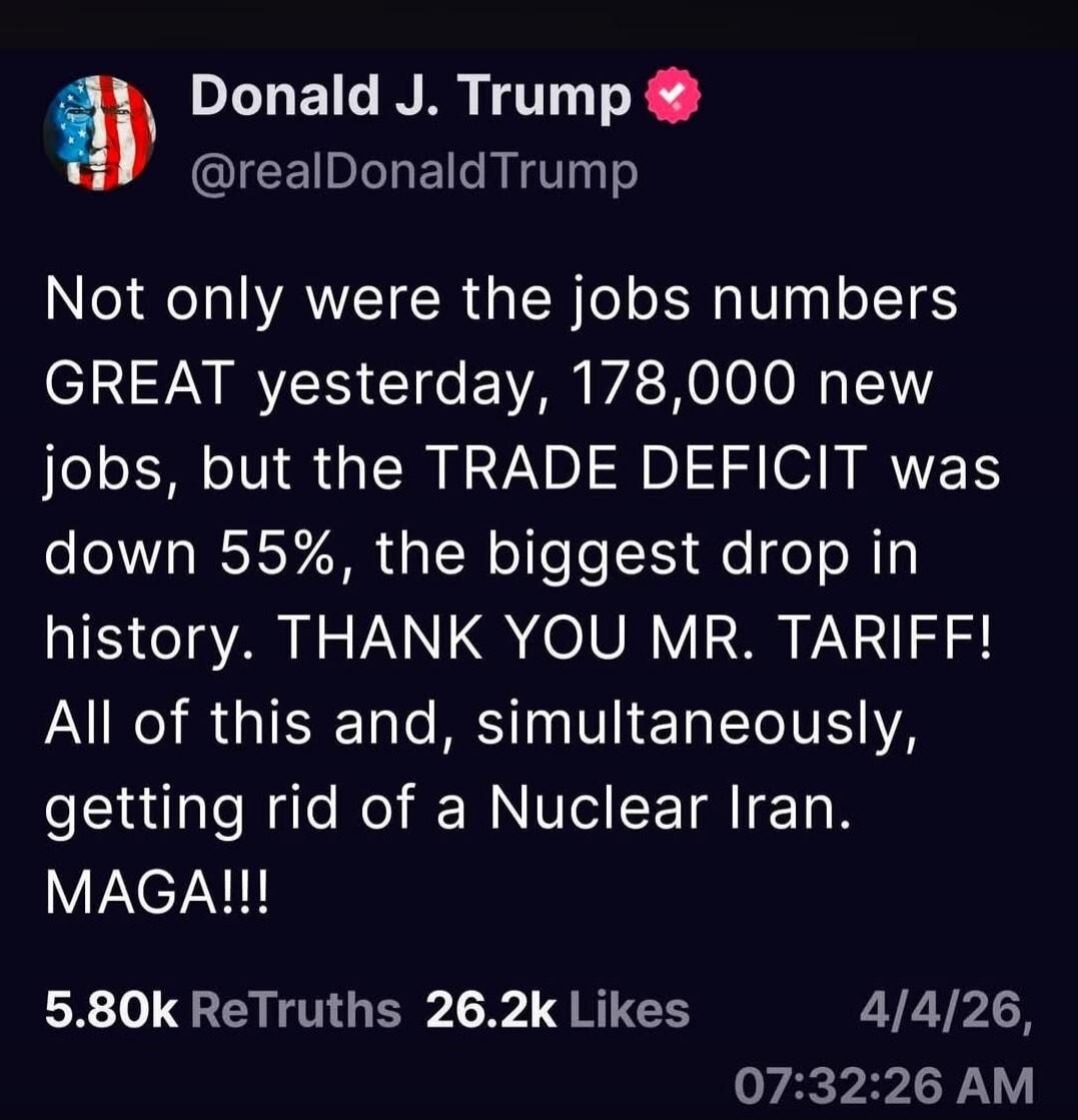 Donald J. Trump @realDonaldTrump Not only were the jobs numbers GREAT yesterday, 178,000 new jobs, but the TRADE DEFICIT was down 55%, the biggest drop in history. THANK YOU MR. TARIFF! All of this and, simultaneously, getting rid of a Nuclear Iran. MAGA!!! 5.80k ReTruths 26.2k Likes 4/4/26, 07:32:26 AM