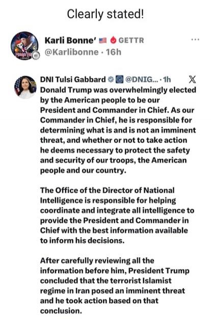Clearly stated! Karli Bonne' GETTR @Karlibonne - 16h DNI Tulsi Gabbard @DNIG... 1h Donald Trump was overwhelmingly elected by the American people to be our President and Commander in Chief. As our Commander in Chief, he is responsible for determining what is and is not an imminent threat, and whether or not to take action he deems necessary to prot