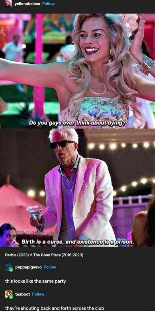 Do you guys ever think about dying?
Birth is a curse, and existence is a prison.
Barbie (2023) // The Good Place (2016-2020)
this looks like the same party
they're shouting back and forth across the club