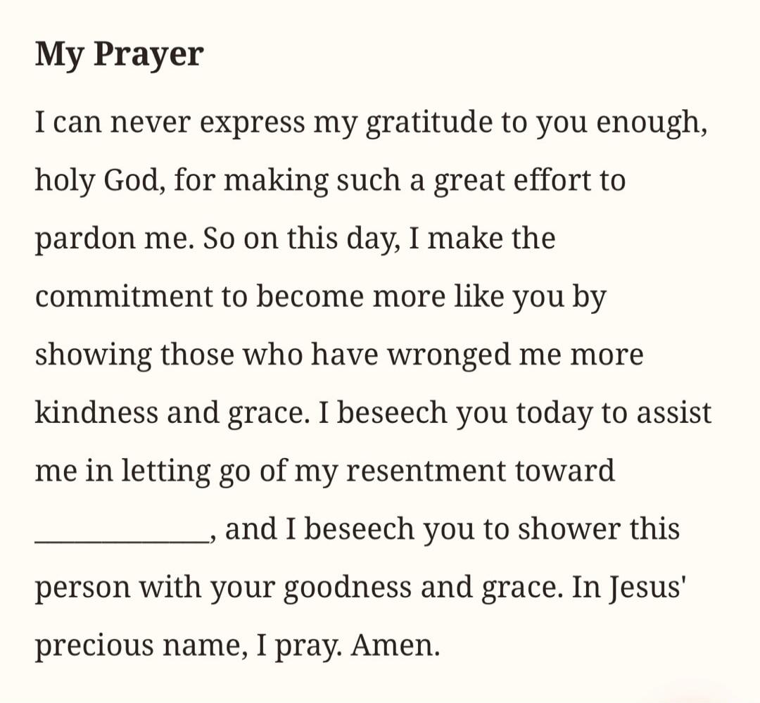 My Prayer. I can never express my gratitude to you enough, holy God, for making such a great effort to pardon me. So on this day, I make the commitment to become more like you by showing those who have wronged me more kindness and grace. I beseech you today to assist me in letting go of my resentment toward ________, and I beseech you to shower thi