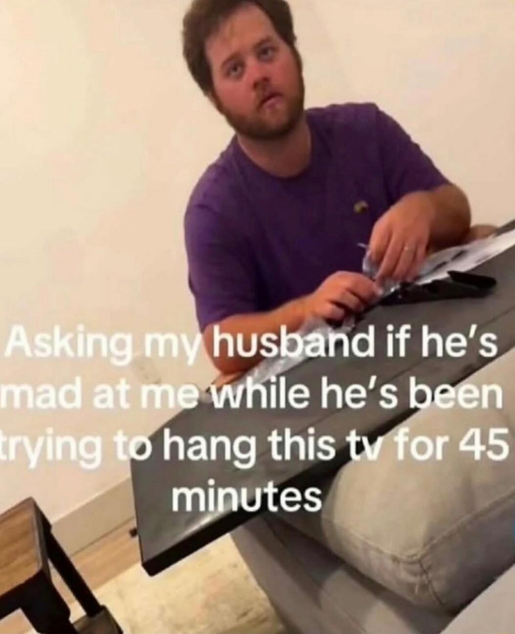 Asking my husband if he's mad at me while he's been trying to hang this tv for 45 minutes