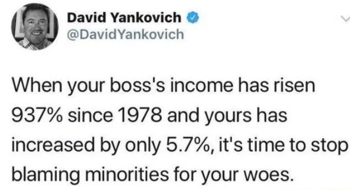 David Yankovich DavidYankovich When your bosss income has risen 937 since 1978 and yours has increased by only 57 its time to stop blaming minorities for your woes