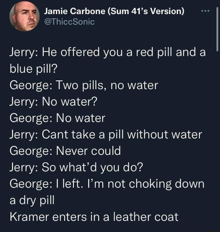 Jamie Carbone Sum 41s Version ThiccSonic BLETa Vol o CW el aTETe RV oV WTe Well EToTe blue pill George Two pills no water Jerry No water CETT CRINTRVE T Jerry Cant take a pill without water CTteT R VT otel o BIETEaYRRS IR Fo 1o e IV R e od C1teTC R Wt o oy WaTel el Yol gFelle o131 adry pill Kramer enters in a leather coat
