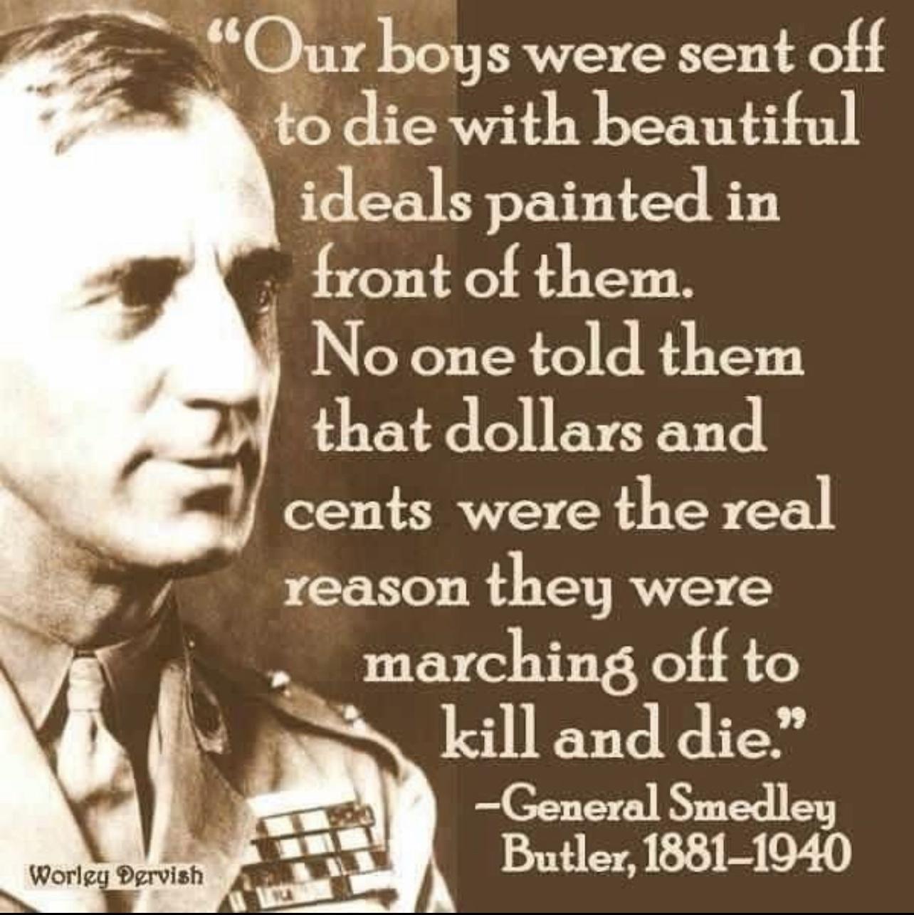 Our bogs were sent off to die with beautiful ideals painted in front of them 4 No one told them that dollars and cents were the real reason they were d marching off to kill and die General Smedley Butler 1881 1940