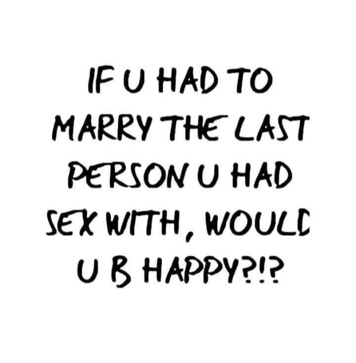 IF U HAD TO MARRY THE LAST PERSON U HAD SEX WITH, WOULD U B HAPPY?!?