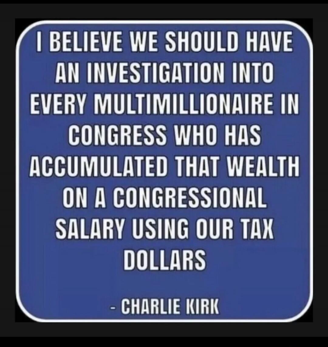 I BELIEVE WE SHOULD HAVE AN INVESTIGATION INTO EVERY MULTIMILLIONAIRE IN CONGRESS WHO HAS ACCUMULATED THAT WEALTH ON A CONGRESSIONAL SALARY USING OUR TAX DOLLARS - CHARLIE KIRK
