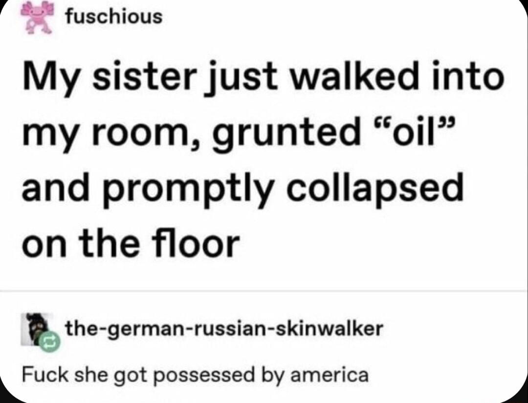 a fuschious My sister just walked into my room grunted oil and promptly collapsed on the floor the germzn russian skinwalker Fuck she got possessed by america 5 B
