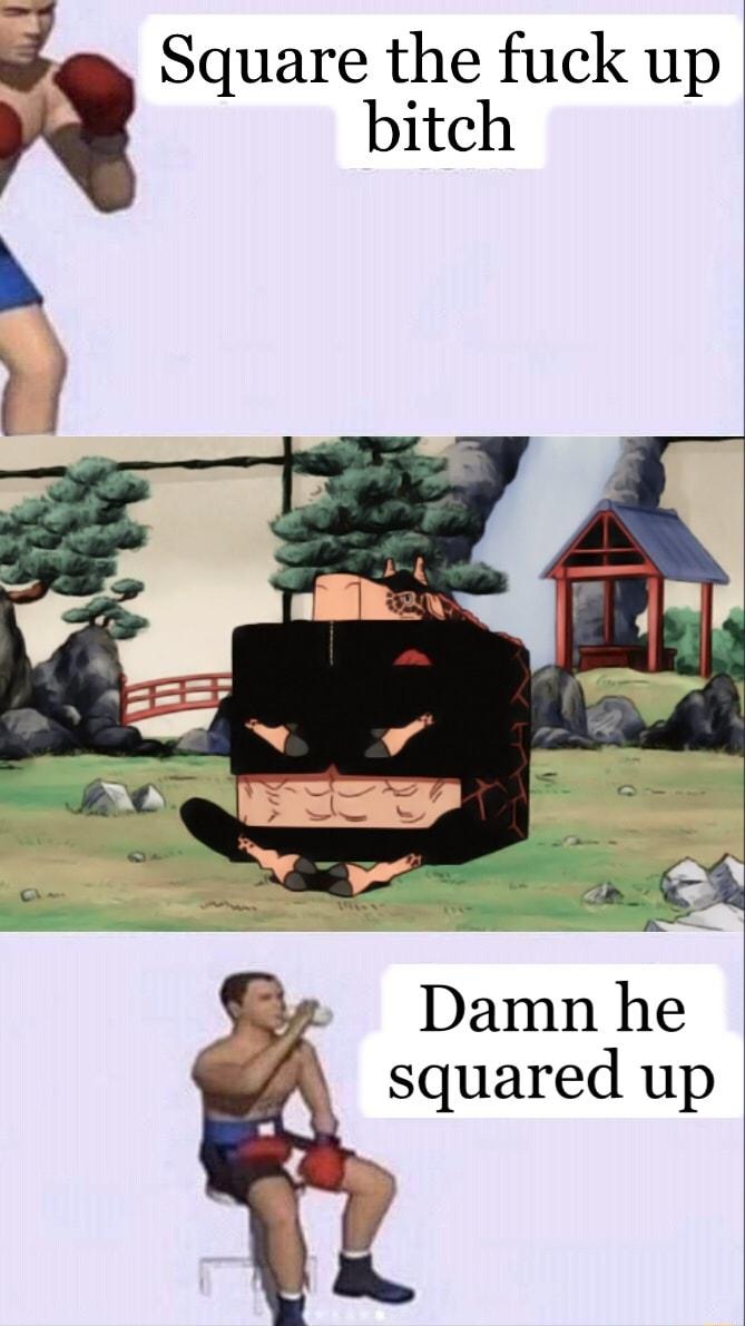 bitch 3 Square the fuck up Damn he squared up