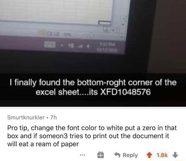 finally found the bottom roght corner of the excel sheetits XFD1048576 Pro tip change the font color to white put a zero in that box and if someon3 tries to print out the document it will eat a ream of paper