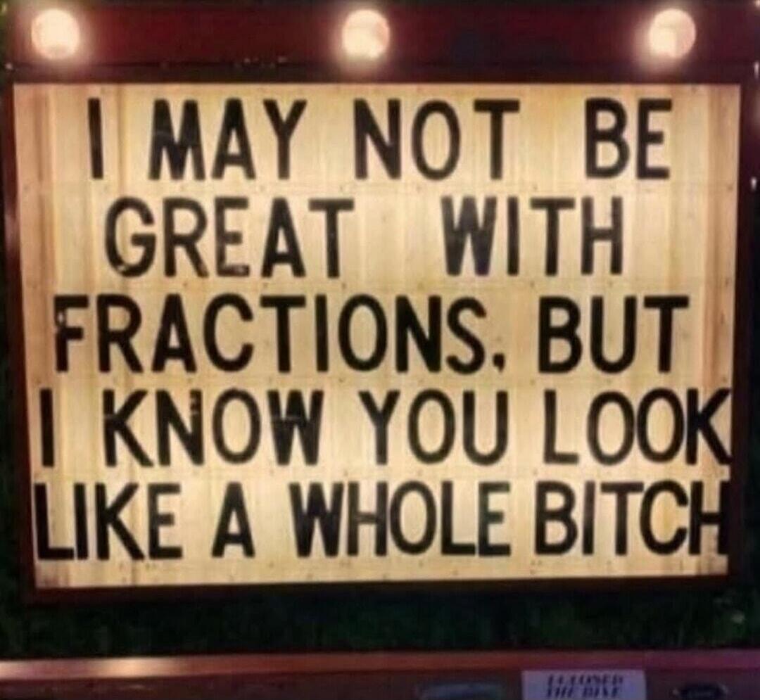 I MAY NOT BE GREAT WITH FRACTIONS, BUT I KNOW YOU LOOK LIKE A WHOLE BITCH
