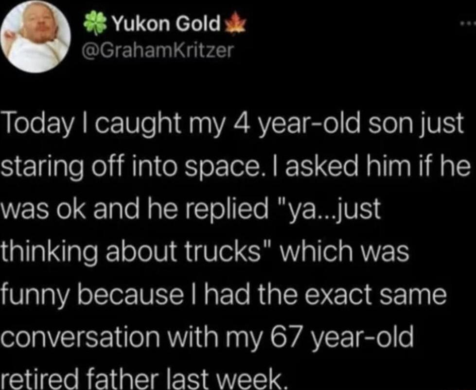 Yukon Gold s ClelehEN i d g Today caught my 4 year old son just staring off into space asked him if he was ok and he replied yajust thinking about trucks which was funny because had the exact same conversation with my 67 year old retired father last week