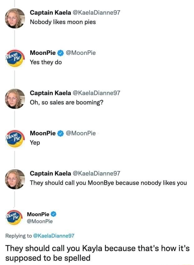 Captain Kaela KaelaDianned7 Nobody likes moon pies MoonPie MoonPie Yes they do Captain Kaela KaelaDianne97 Oh so sales are booming MoonPie MoonPie Yep Captain Kaela KaelaDianned7 They should call you MoonBye because nobody likes you MoonPie MoonPie Replying to KaelaDianned7 They should call you Kayla because thats how its supposed to be spelled