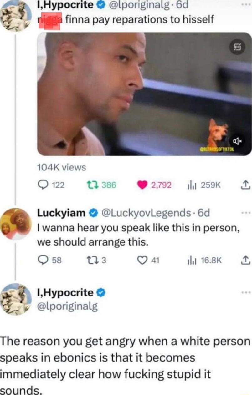 Hypocrite lporiginalg 6d nna pay reparations to hisself 104K views O 122 1 38 292 Luckyiam LuckyovLegends 6d I wanna hear you speak like this in person we should arrange this Q58 T3 Qa 1ht 168K by A 3 IHypocrite lporiginalg The reason you get angry when a white person speaks in ebonics is that it becomes immediately clear how fucking stupid it sounds