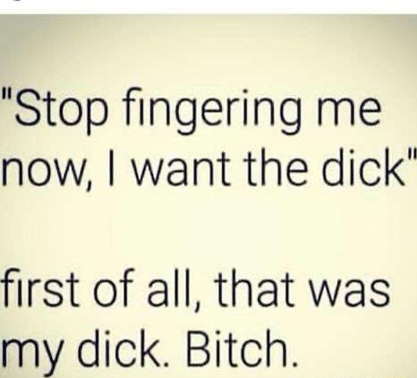 Stop fingering me now want the dick first of all that was my dick Bitch