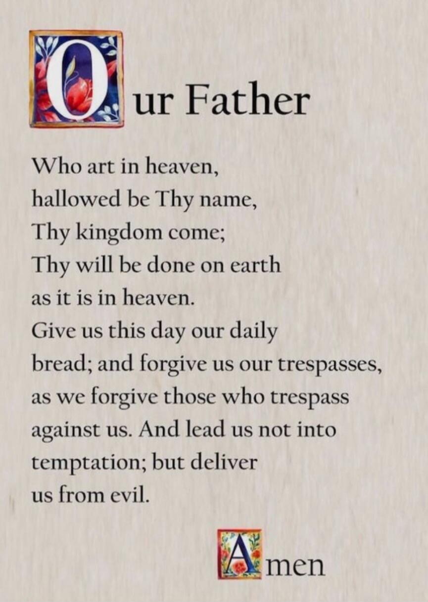 Our Father
Who art in heaven,
hallowed be Thy name,
Thy kingdom come;
Thy will be done on earth
as it is in heaven.
Give us this day our daily
bread; and forgive us our trespasses,
as we forgive those who trespass
gainst us. And lead us not into
temptation; but deliver us from evil.
Amen