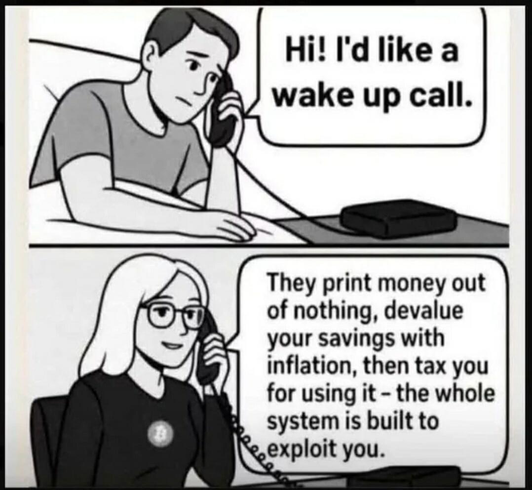 Hi! I'd like a wake up call. They print money out of nothing, devalue your savings with inflation, then tax you for using it - the whole system is built to exploit you.