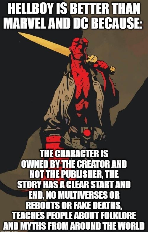 HELLBOY IS BETTER THAN MARVEL AND DC BECAUSE THE CHARAGTER IS OWNED BY THE CREATOR AND NOT THE PUBLISHER THE STORY HAS A GLEAR START AND END NO MUITIVERSES OR REBOOTS OR FAKE DEATHS TEAGHES PEOPLE ABOUT FOLKLORE AND MYTHS FROM AROUND THE WORLD