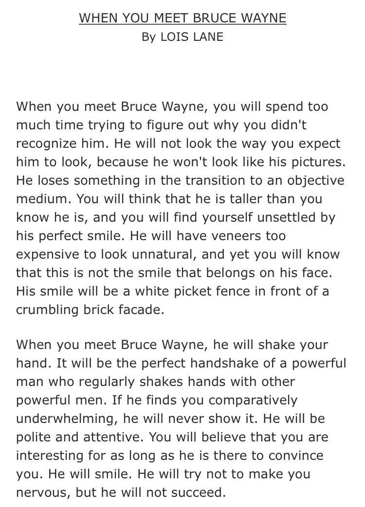 WHEN YOU MEET BRUCE WAYNE By LOIS LANE When you meet Bruce Wayne you will spend too much time trying to figure out why you didnt recognize him He will not look the way you expect him to look because he wont look like his pictures He loses something in the transition to an objective medium You will think that he is taller than you know he is and you will find yourself unsettled by his perfect smile