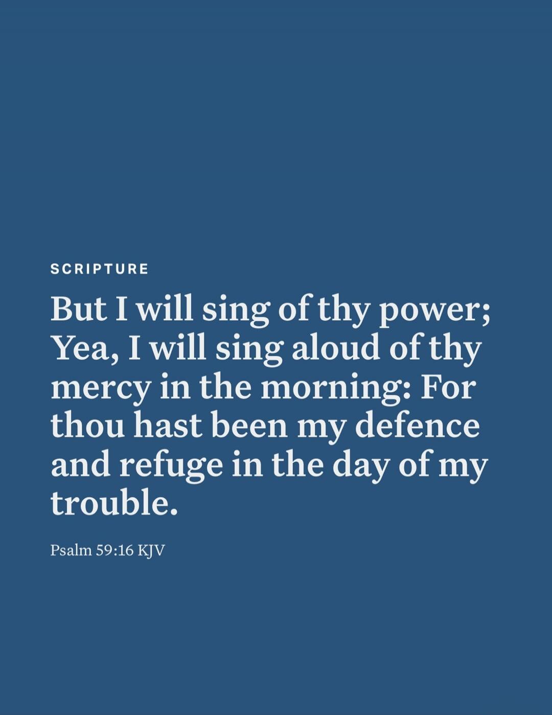 SCRIPTURE But I will sing of thy power; Yea, I will sing aloud of thy mercy in the morning: For thou hast been my defence and refuge in the day of my trouble. Psalm 59:16 KJV