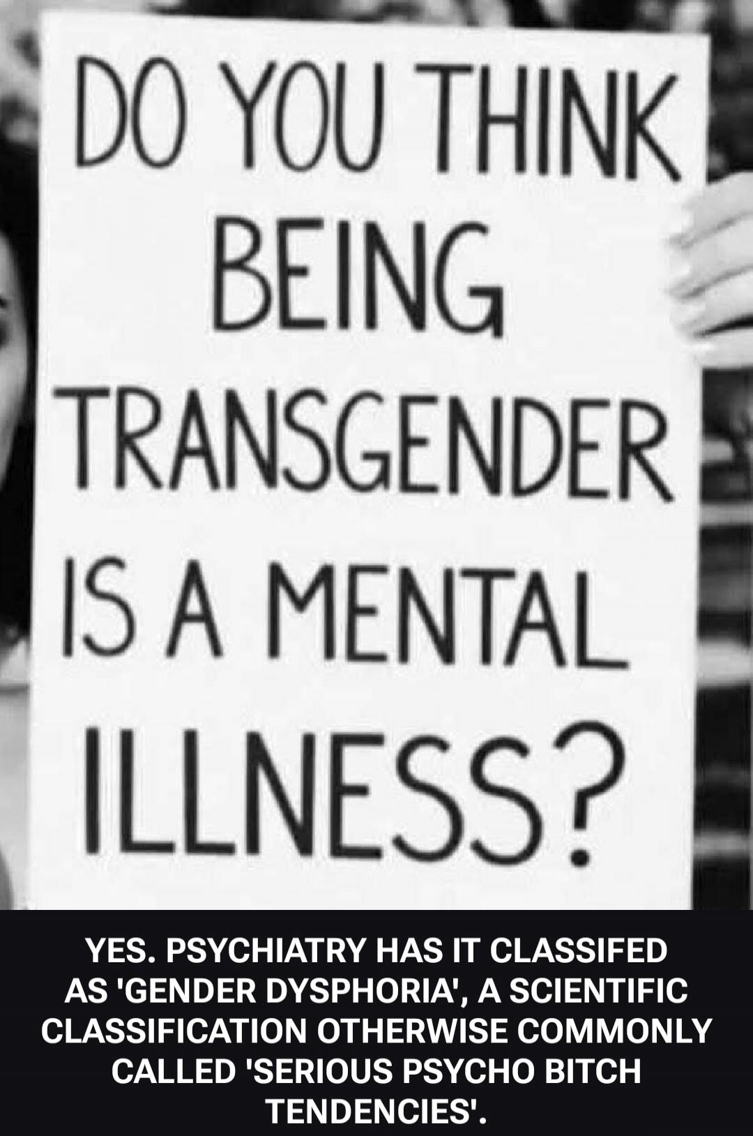 DO YOU THINK BEING TRANSGENDER IS A MENTAL ILLNESS? YES. PSYCHIATRY HAS IT CLASSIFIED AS 'GENDER DYSPHORIA', A SCIENTIFIC CLASSIFICATION OTHERWISE COMMONLY CALLED 'SERIOUS PSYCHO BITCH TENDENCIES'.