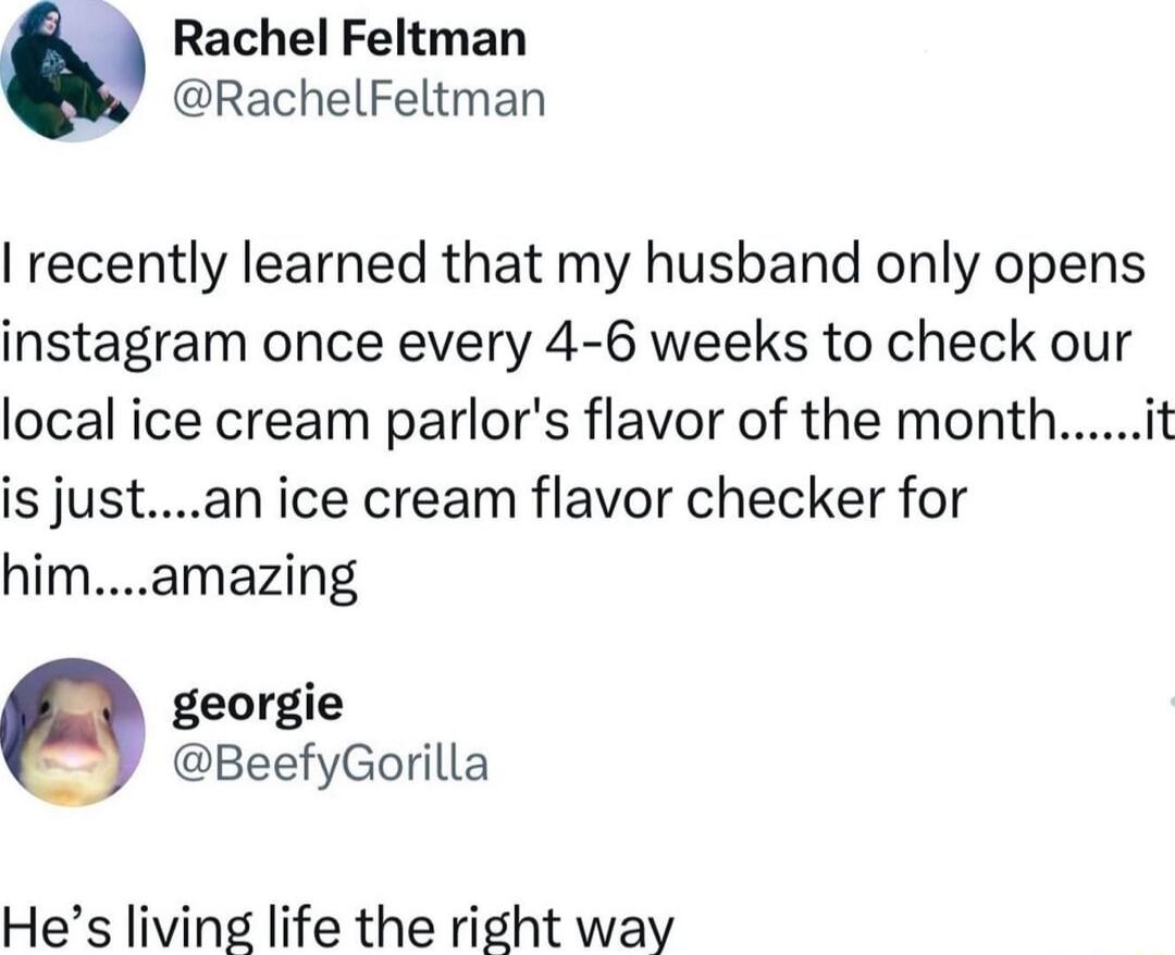 Rachel Feltman RachelFeltman recently learned that my husband only opens instagram once every 4 6 weeks to check our local ice cream parlors flavor of the monthit is justan ice cream flavor checker for himamazing georgie BeefyGorilla Hes living life the right way