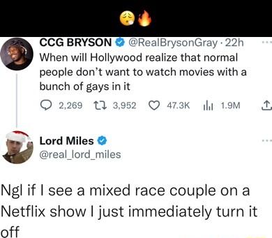 CCG BRYSON RealBrysonGray 22h When will Hollywood realize that normal people dont want to watch movies with a bunch of gays in it O 2269 113952 Q 473K y 1M 2 o Lord Miles y real_lord_miles Ngl if see a mixed race couple on a Netflix show just immediately turn it off