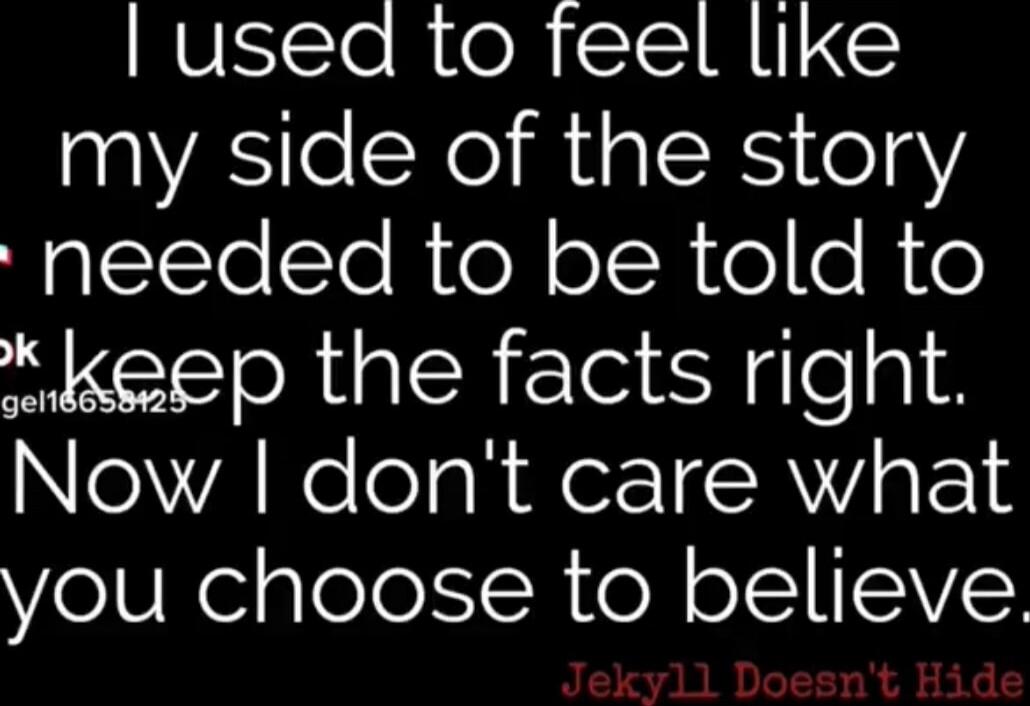 I used to feel like my side of the story needed to be told to keep the facts right. Now I don't care what you choose to believe. Jekyll Doesn't Hide. Session ID: 1038666.