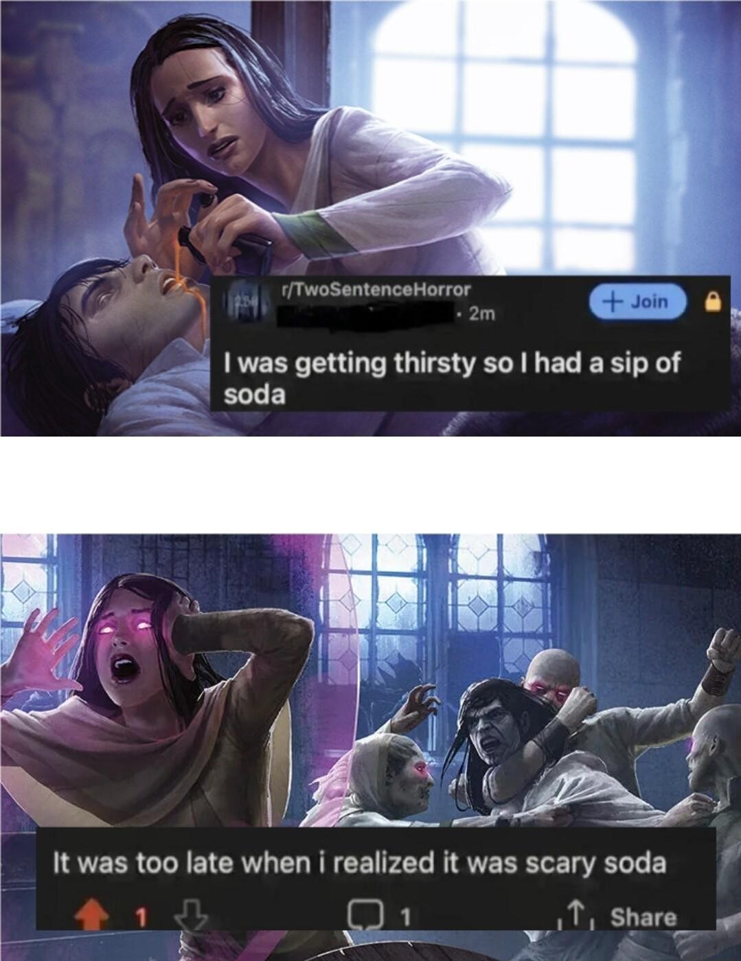 I was getting thirsty so had a sip of soda It was too late when i realized it was scary soda 1 T Share