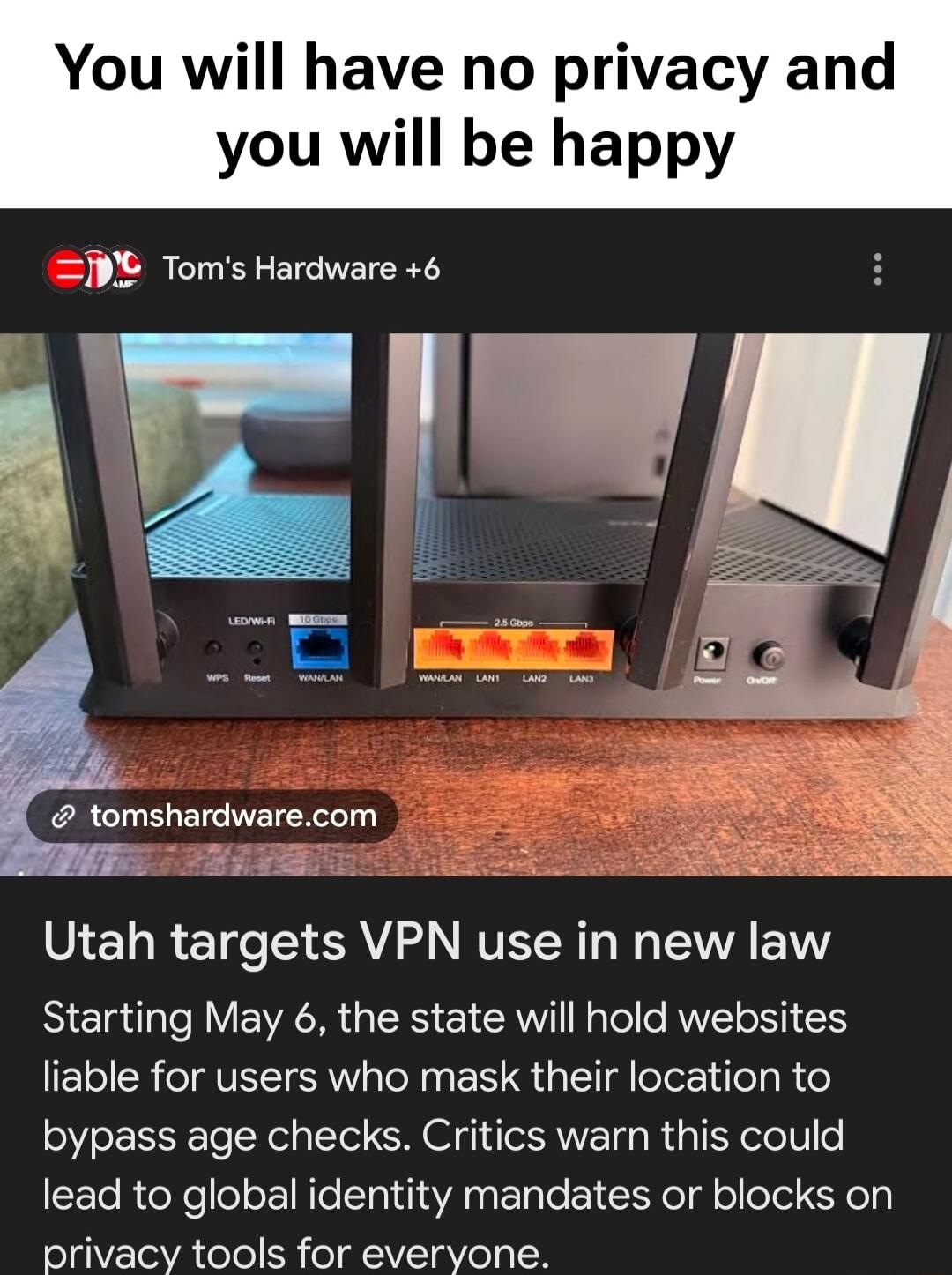 You will have no privacy and you will be happy. Tom's Hardware. Utah targets VPN use in new law. Starting May 6, the state will hold websites liable for users who mask their location to bypass age checks. Critics warn this could lead to global identity mandates or blocks on privacy tools for everyone. Router labels include LED/Wi-Fi, WPS, Reset, WA