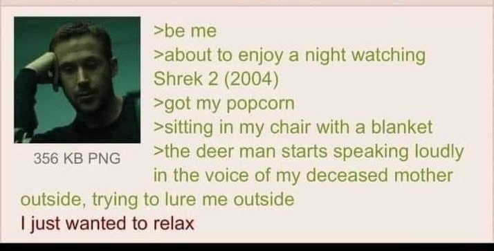 Anonymous 062222Wed162755 No69136647 be me about to enjoy a night watching Shrek 2 2004 got my popcorn sitting in my chair with a blanket the deer man starts speaking loudly in the voice of my deceased mother outside trying to lure me outside 1 just wanted to relax