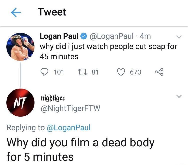 Tweet Logan Paul LoganPaul 4m why did i just watch people cut soap for 45 minutes Q101 1M 81 Q673 nightiger NightTigerFTW Replying to LoganPaul Why did you film a dead body for 5 minutes