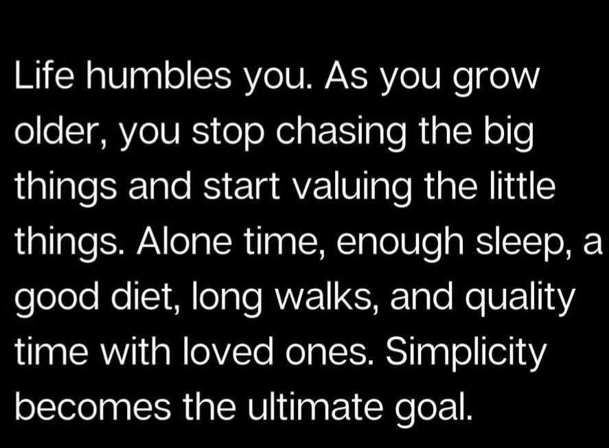 Life humbles you. As you grow older, you stop chasing the big things and start valuing the little things. Alone time, enough sleep, a good diet, long walks, and quality time with loved ones. Simplicity becomes the ultimate goal.