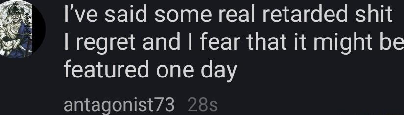 Ive said some real retarded shit I regret and fear that it might be featured one day antagonist73