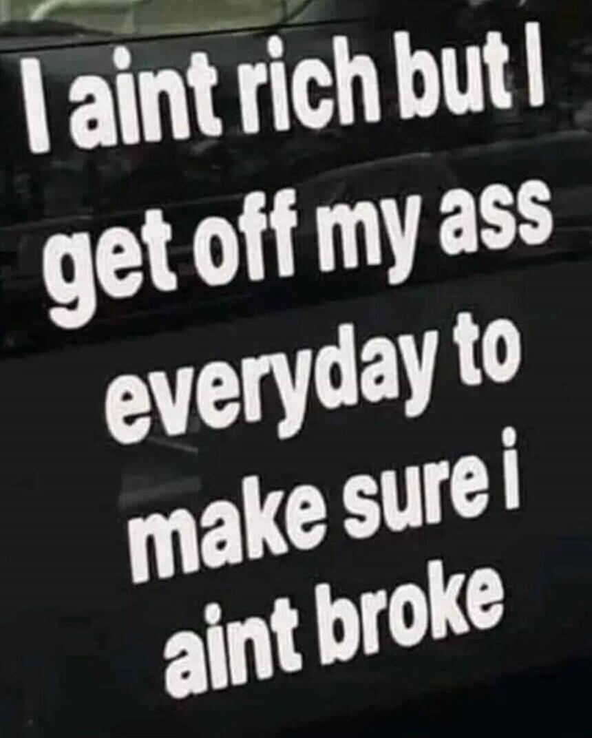 I ain't rich but I get off my ass everyday to make sure I ain't broke