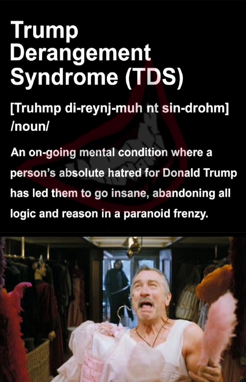 Trump Derangement Syndrome (TDS) [Trumph di-reynj-muh nt sin-drohm] /noun/ An on-going mental condition where a person’s absolute hatred for Donald Trump has led them to go insane, abandoning all logic and reason in a paranoid frenzy.