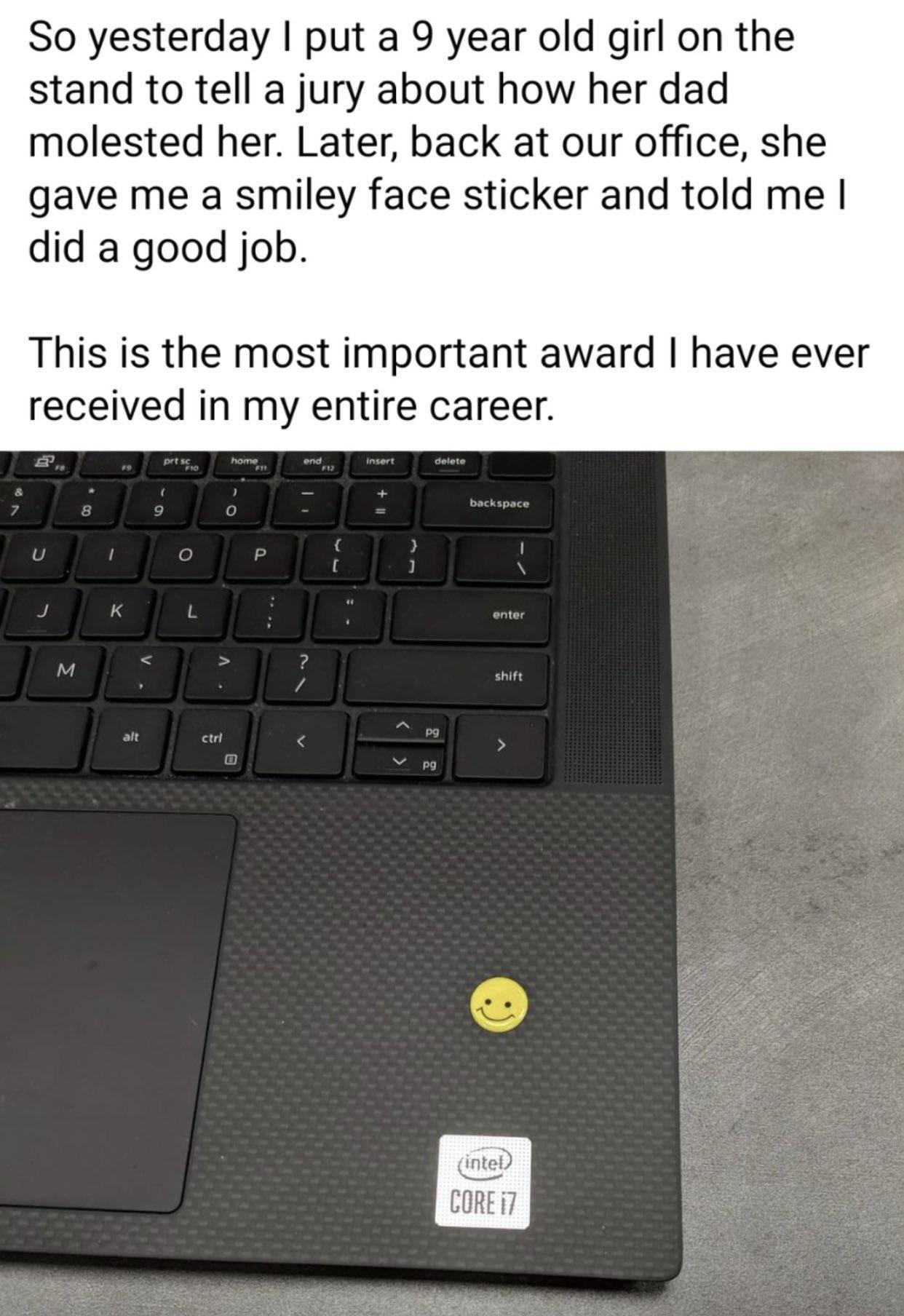 So yesterday put a 9 year old girl on the stand to tell a jury about how her dad molested her Later back at our office she gave me a smiley face sticker and told me did a good job This is the most important award have ever received in my entire career inteD CORE 7