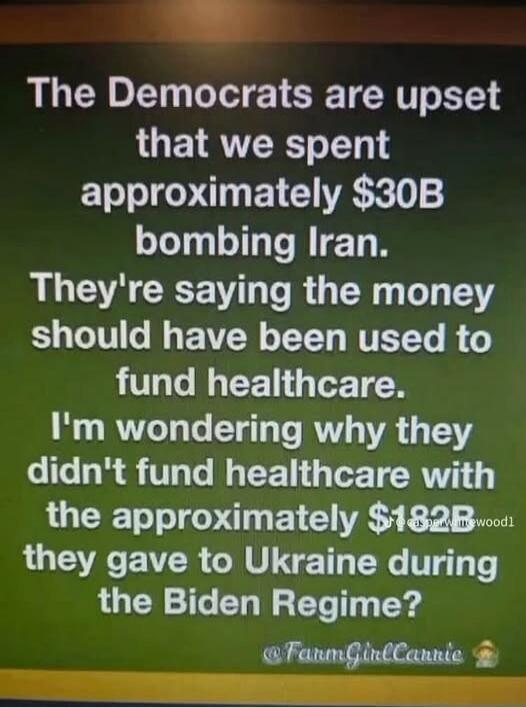 The Democrats are upset that we spent approximately $30B bombing Iran. They're saying the money should have been used to fund healthcare. I'm wondering why they didn't fund healthcare with the approximately $182B they gave to Ukraine during the Biden Regime? @FarmGirlCarrie